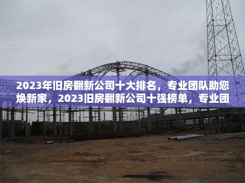 2023年舊房翻新公司十大排名，專業(yè)團(tuán)隊(duì)助您煥新家，2023舊房翻新公司十強(qiáng)榜單，專業(yè)團(tuán)隊(duì)