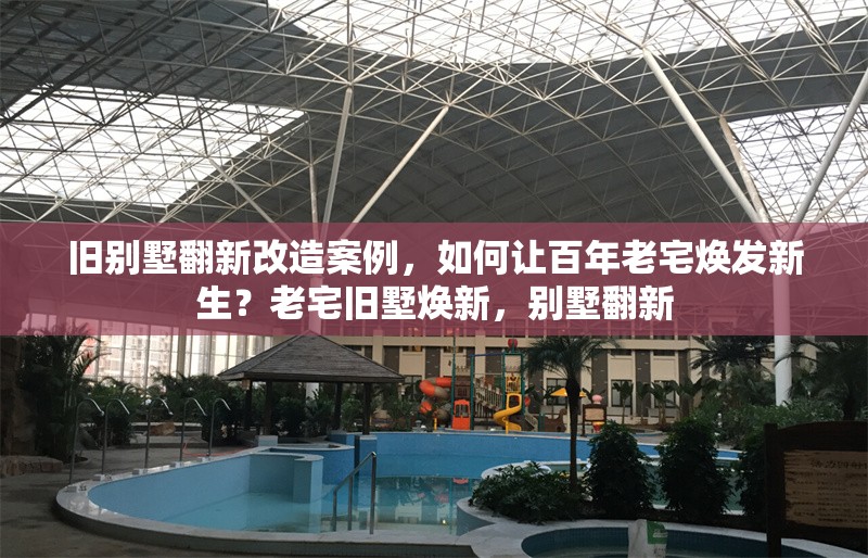 舊別墅翻新改造案例，如何讓百年老宅煥發(fā)新生？老宅舊墅煥新，別墅翻新 行業(yè)新聞