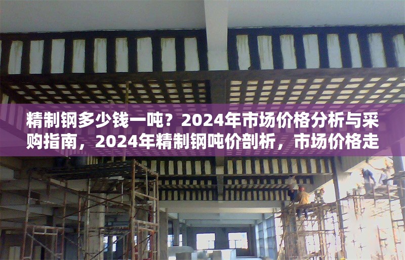 精制鋼多少錢一噸？2024年市場價格分析與采購指南，2024年精制鋼噸價剖析，市場價格走勢與采購要點全解析 行業(yè)新聞