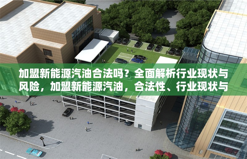 加盟新能源汽油合法嗎？全面解析行業(yè)現(xiàn)狀與風(fēng)險，加盟新能源汽油，合法性、行業(yè)現(xiàn)狀與