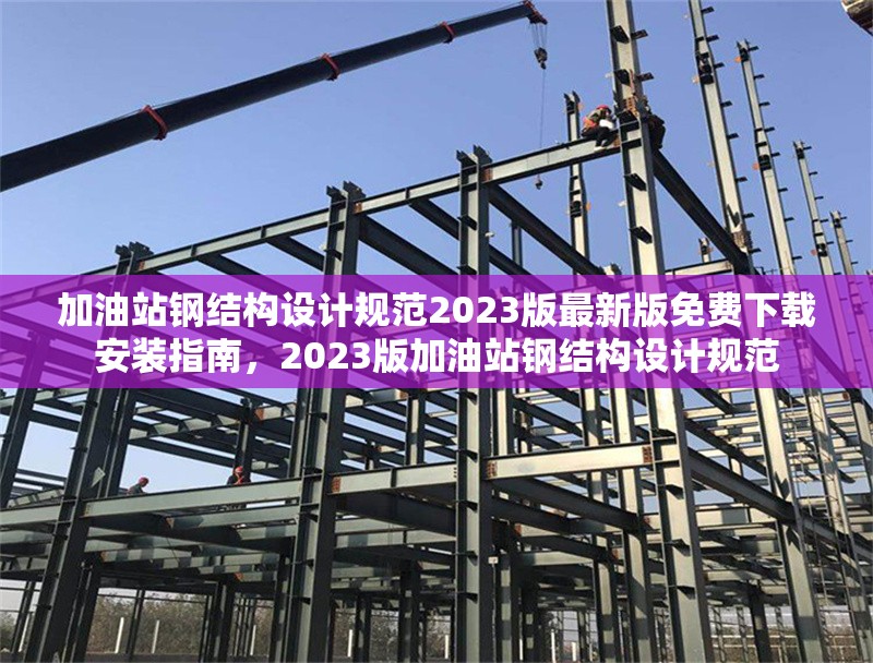 加油站鋼結(jié)構(gòu)設(shè)計(jì)規(guī)范2023版最新版免費(fèi)下載安裝指南，2023版加油站鋼結(jié)構(gòu)設(shè)計(jì)規(guī)范