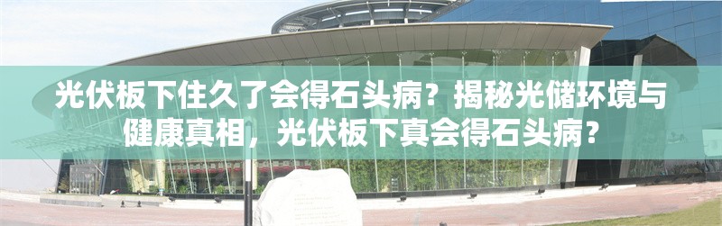 光伏板下住久了會(huì)得石頭?。拷颐毓鈨?chǔ)環(huán)境與健康真相，光伏板下真會(huì)得石頭?。?行業(yè)新聞