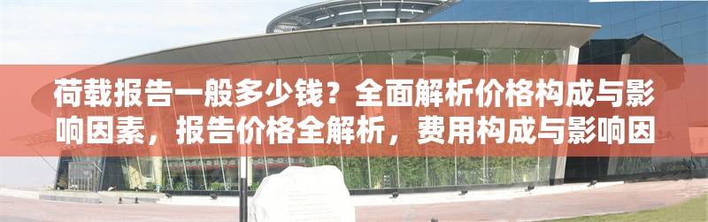 荷載報(bào)告一般多少錢？全面解析價(jià)格構(gòu)成與影響因素，報(bào)告價(jià)格全解析，費(fèi)用構(gòu)成與影響因素