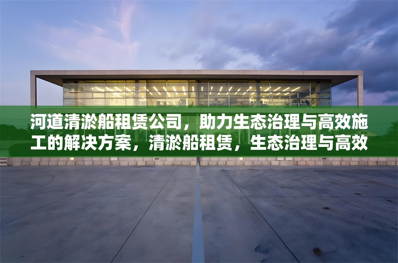 河道清淤船租賃公司，助力生態(tài)治理與高效施工的解決方案，清淤船租賃，生態(tài)治理與高效施工的得力助手