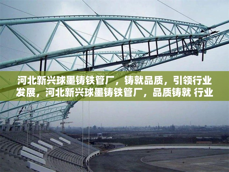 河北新興球墨鑄鐵管廠，鑄就品質(zhì)，引領(lǐng)行業(yè)發(fā)展，河北新興球墨鑄鐵管廠，品質(zhì)鑄就 行業(yè)領(lǐng)軍