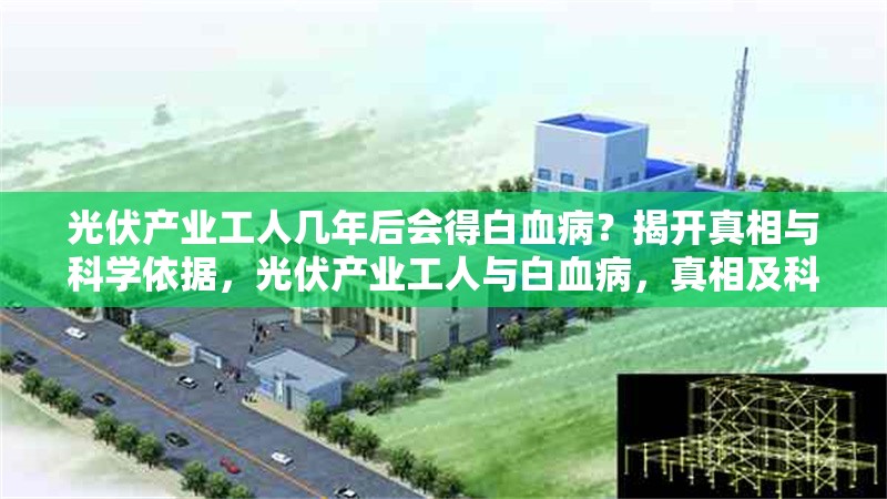 光伏產(chǎn)業(yè)工人幾年后會得白血?。拷议_真相與科學依據(jù)，光伏產(chǎn)業(yè)工人與白血病，真相及科學 行業(yè)新聞