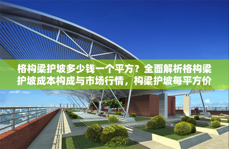 格構(gòu)梁護(hù)坡多少錢一個(gè)平方？全面解析格構(gòu)梁護(hù)坡成本構(gòu)成與市場行情，構(gòu)梁護(hù)坡每平方價(jià)格？