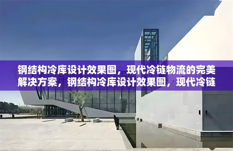 鋼結構冷庫設計效果圖，現(xiàn)代冷鏈物流的完美解決方案，鋼結構冷庫設計效果圖，現(xiàn)代冷鏈物流的