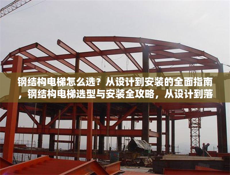 鋼結(jié)構(gòu)電梯怎么選？從設(shè)計到安裝的全面指南，鋼結(jié)構(gòu)電梯選型與安裝全攻略，從設(shè)計到落地的詳盡
